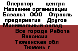Оператор Call-центра › Название организации ­ Базальт, ООО › Отрасль предприятия ­ Другое › Минимальный оклад ­ 22 000 - Все города Работа » Вакансии   . Тюменская обл.,Тюмень г.